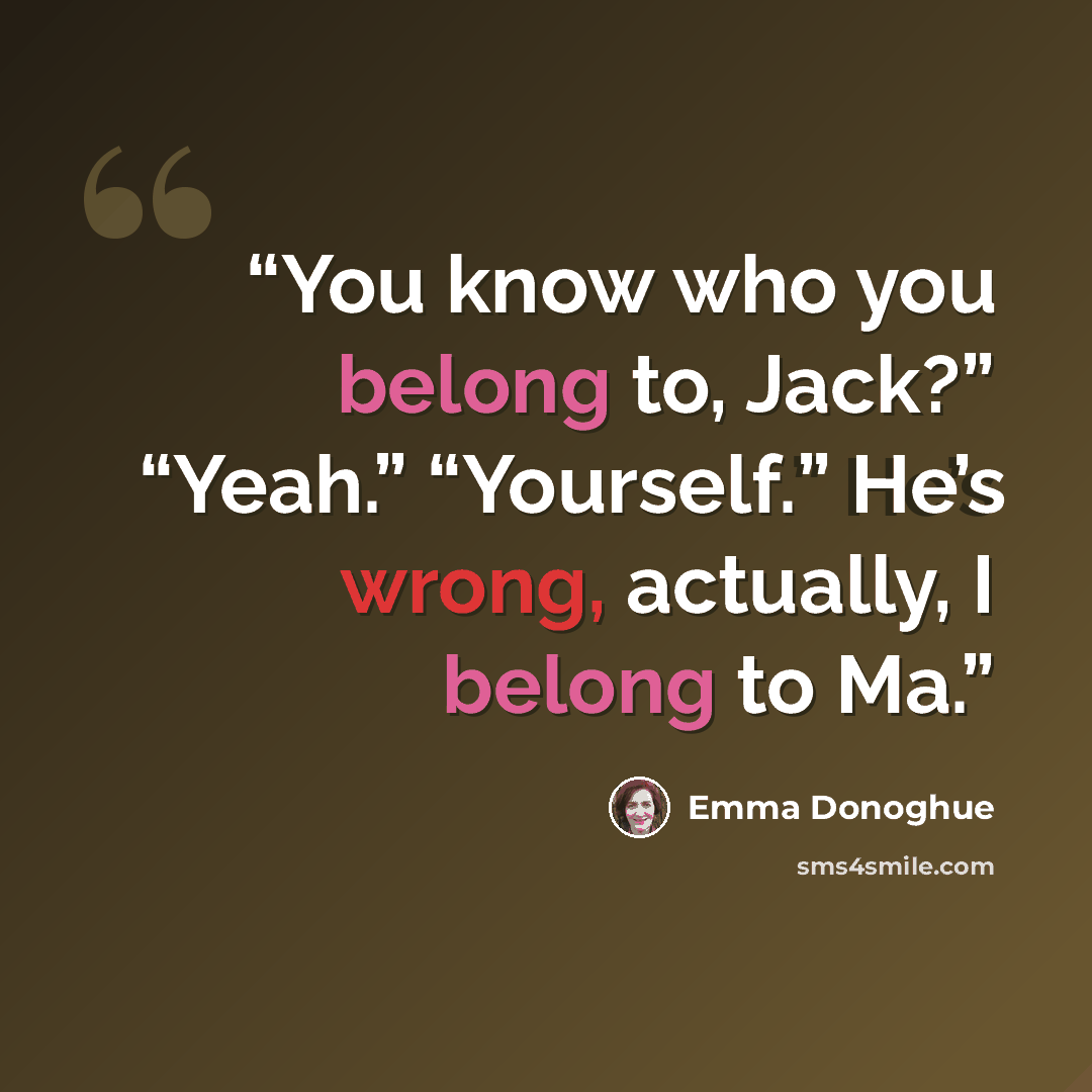 “You know who you belong to, Jack?” “Yeah.” “Yourself.” He’s wrong, actually, I belong to Ma.” quote by Emma Donoghue