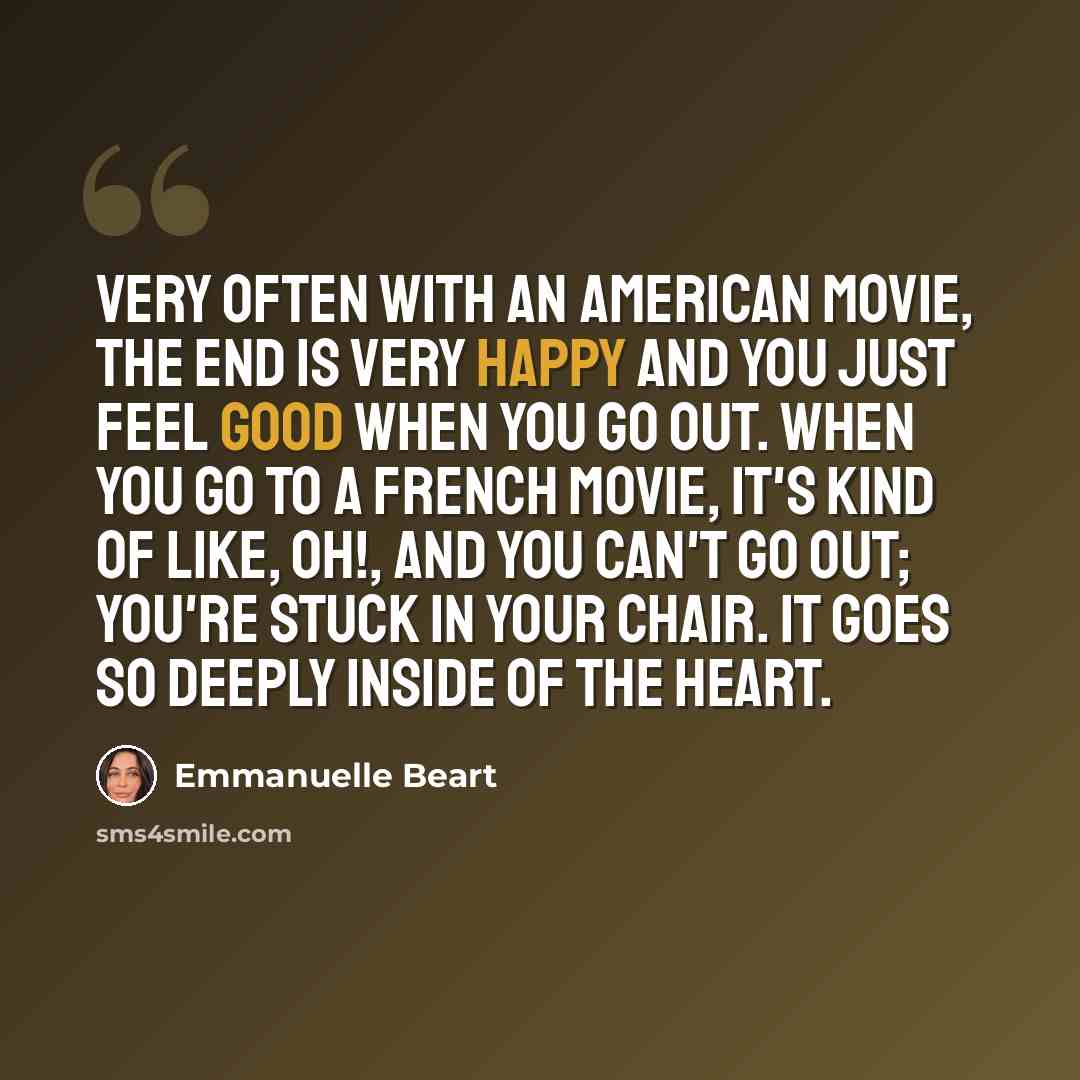 “Very often with an American movie, the end is very happy and you just feel good when you go out. When you go to a French movie, it's kind of like, oh!, and you can't go out; you're stuck in your chair. It goes so deeply inside of the heart.” quote by Emmanuelle Beart