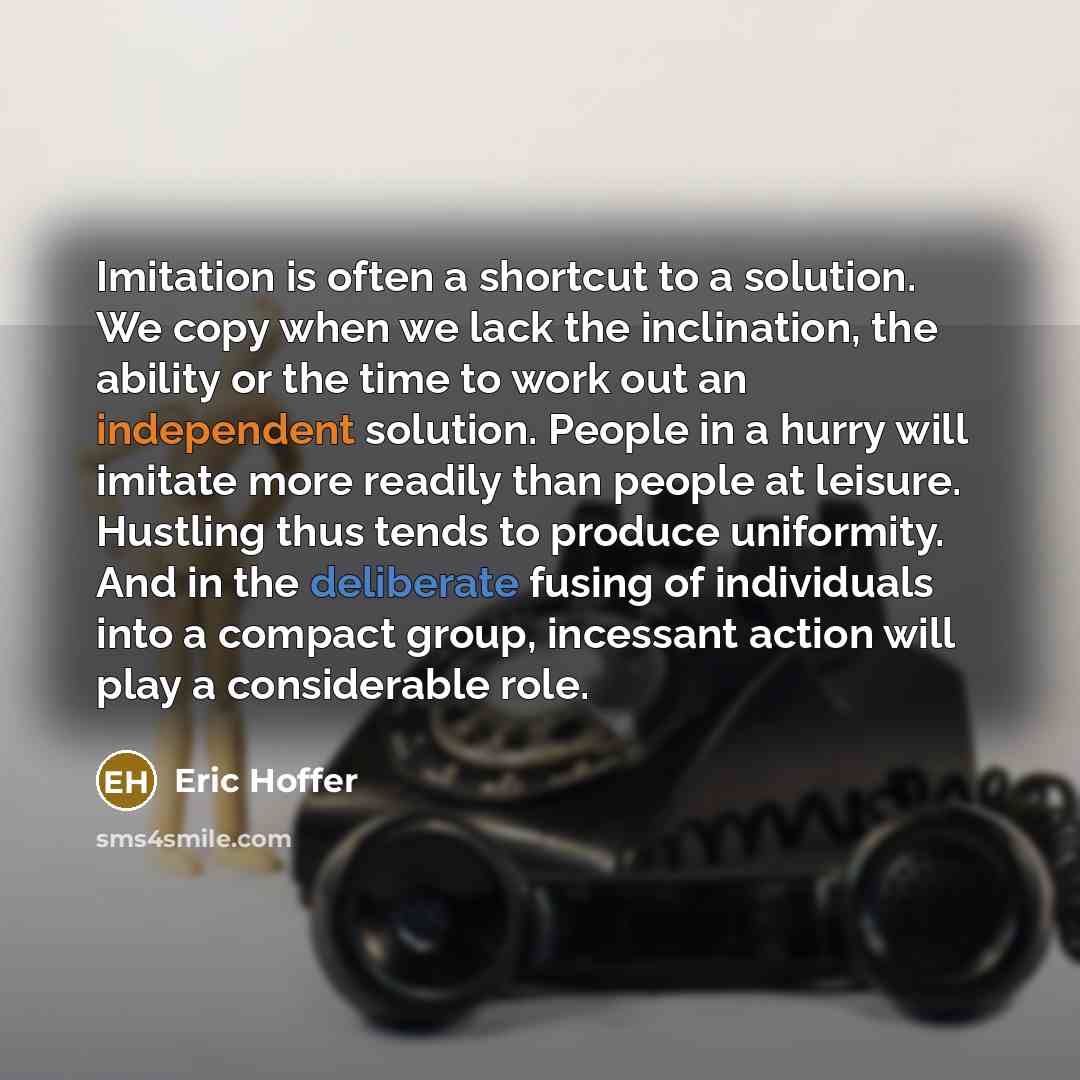 “Imitation is often a shortcut to a solution. We copy when we lack the inclination, the ability or the time to work out an independent solution. People in a hurry will imitate more readily than people at leisure. Hustling thus tends to produce uniformity. And in the deliberate fusing of individuals…” quote by Eric Hoffer