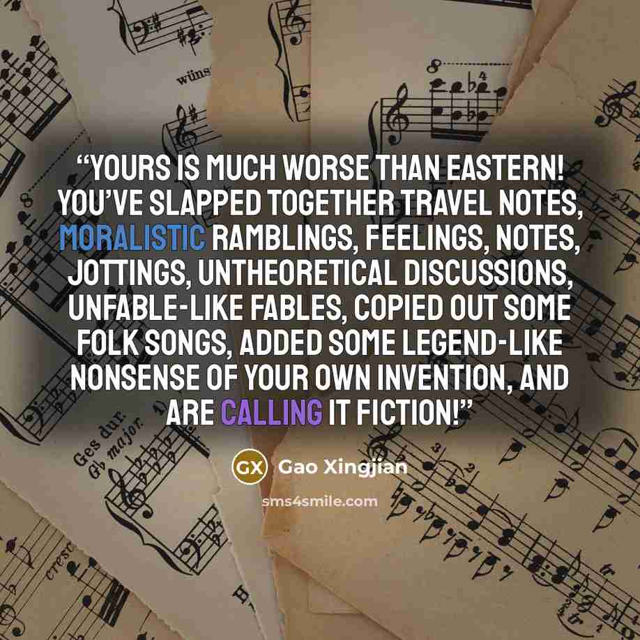 “Yours is much worse than Eastern! You’ve slapped together travel notes, moralistic ramblings, feelings, notes, jottings, untheoretical discussions, unfable-like fables, copied out some folk songs, added some legend-like nonsense of your own invention, and are calling it fiction!” quote by Gao Xingjian