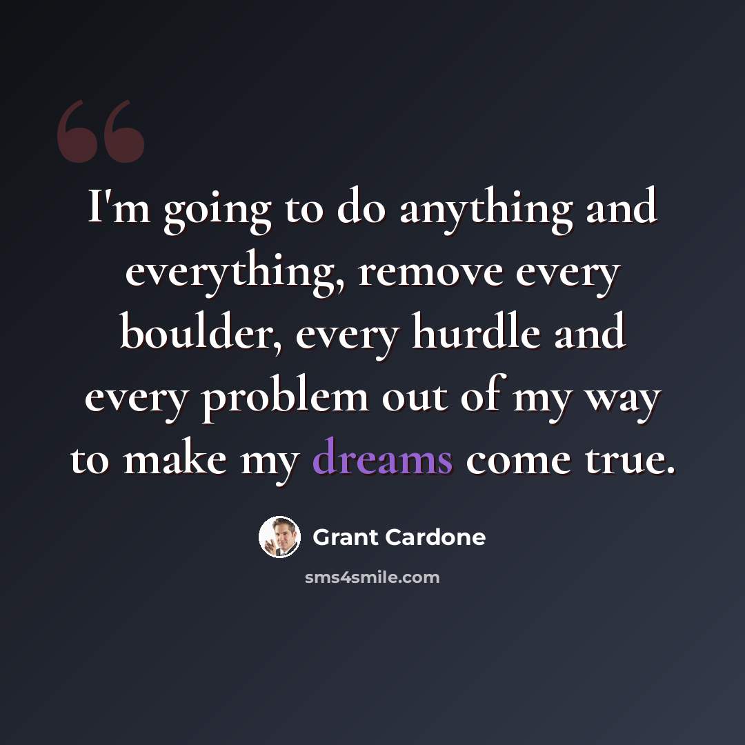 “I'm going to do anything and everything, remove every boulder, every hurdle and every problem out of my way to make my dreams come true.” quote by Grant Cardone