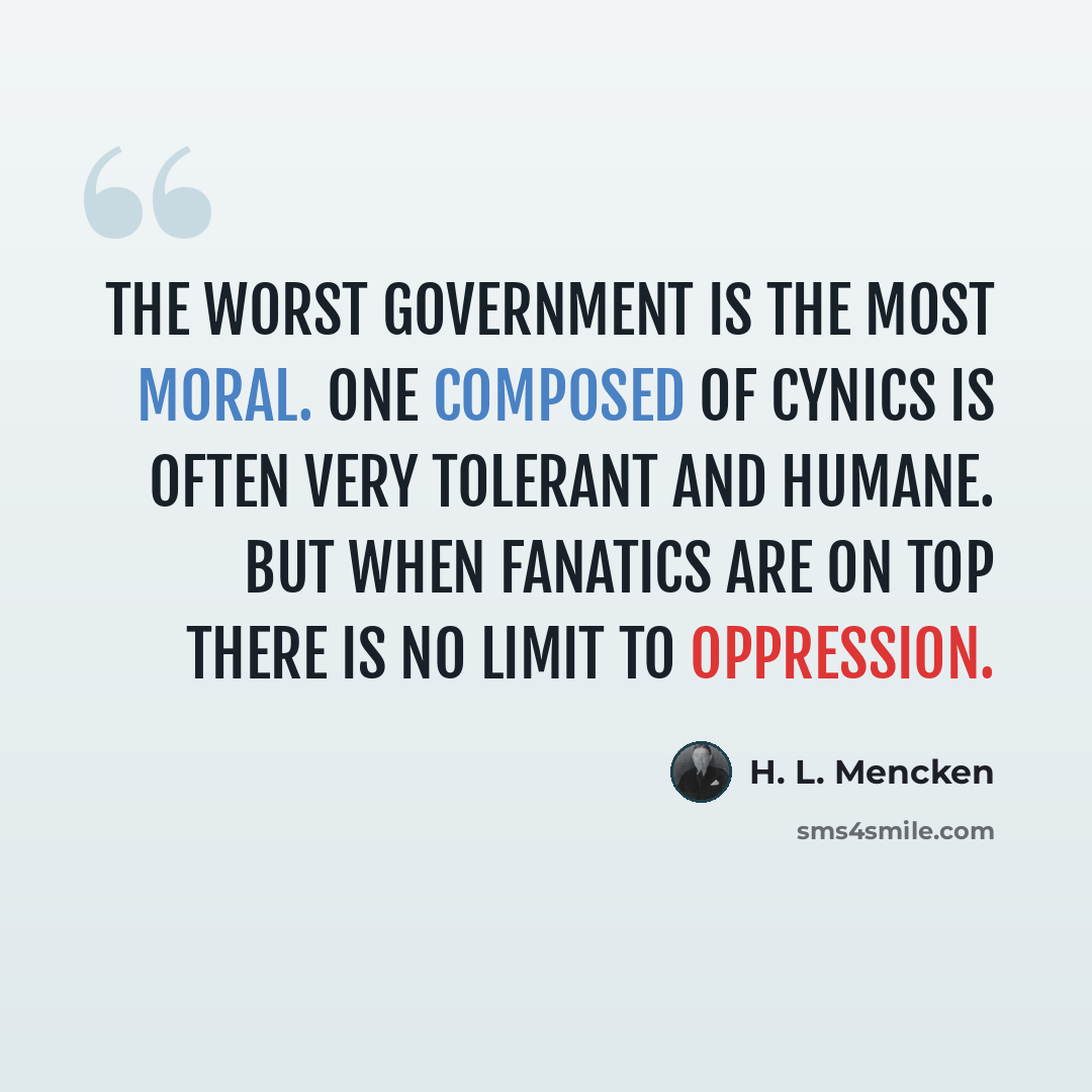 “The worst government is the most moral. One composed of cynics is often very tolerant and humane. But when fanatics are on top there is no limit to oppression.” quote by H. L. Mencken