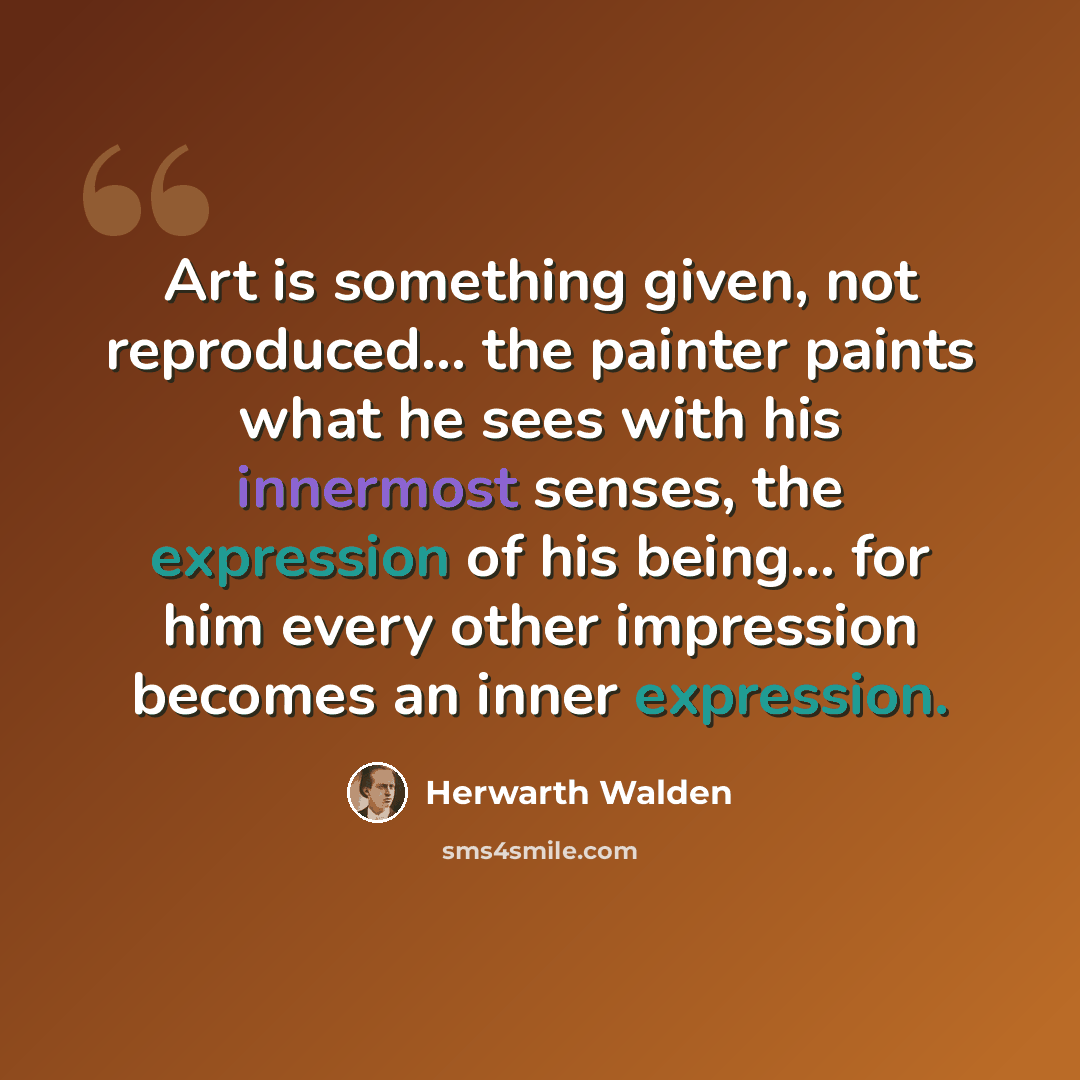 “Art is something given, not reproduced... the painter paints what he sees with his innermost senses, the expression of his being... for him every other impression becomes an inner expression.” quote by Herwarth Walden