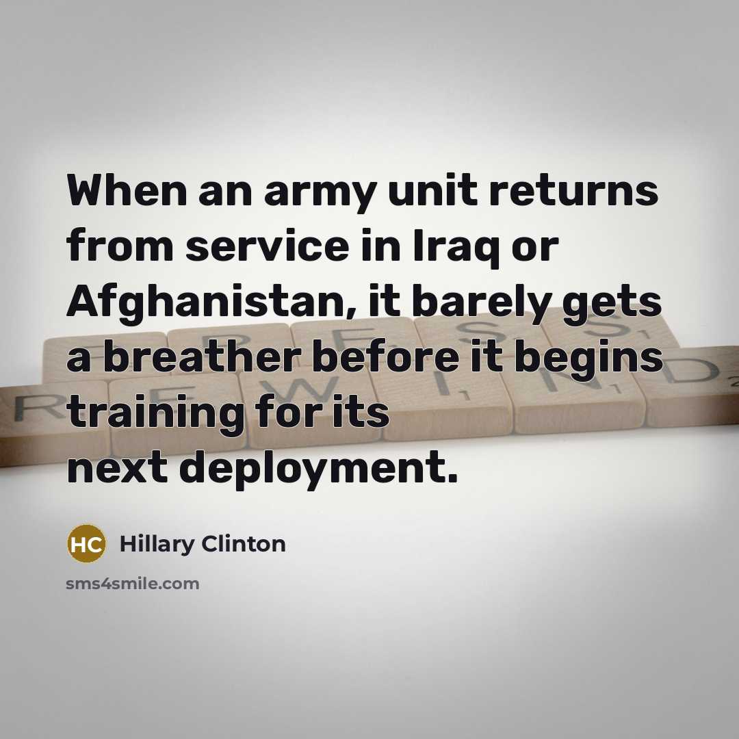 “When an army unit returns from service in Iraq or Afghanistan, it barely gets a breather before it begins training for its next deployment.” quote by Hillary Clinton