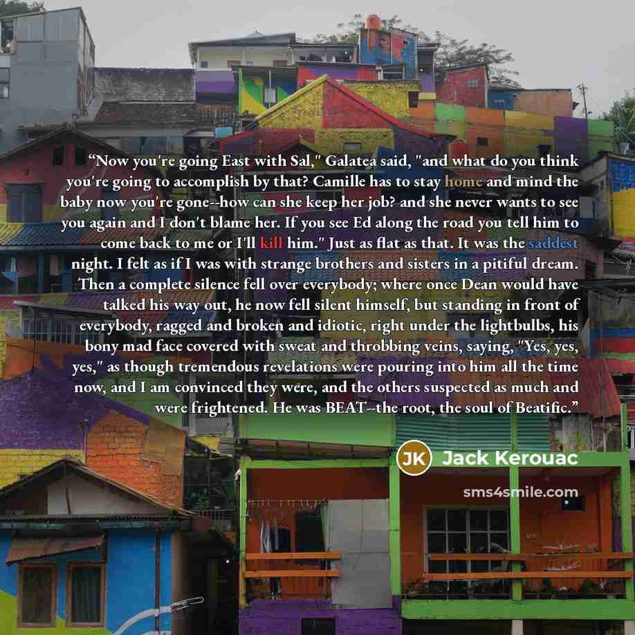 “Now you're going East with Sal," Galatea said, "and what do you think you're going to accomplish by that? Camille has to stay home and mind the baby now you're gone--how can she keep her job? and she never wants to see you again and I don't blame her. If you see Ed along the road you tell him to…” quote by Jack Kerouac