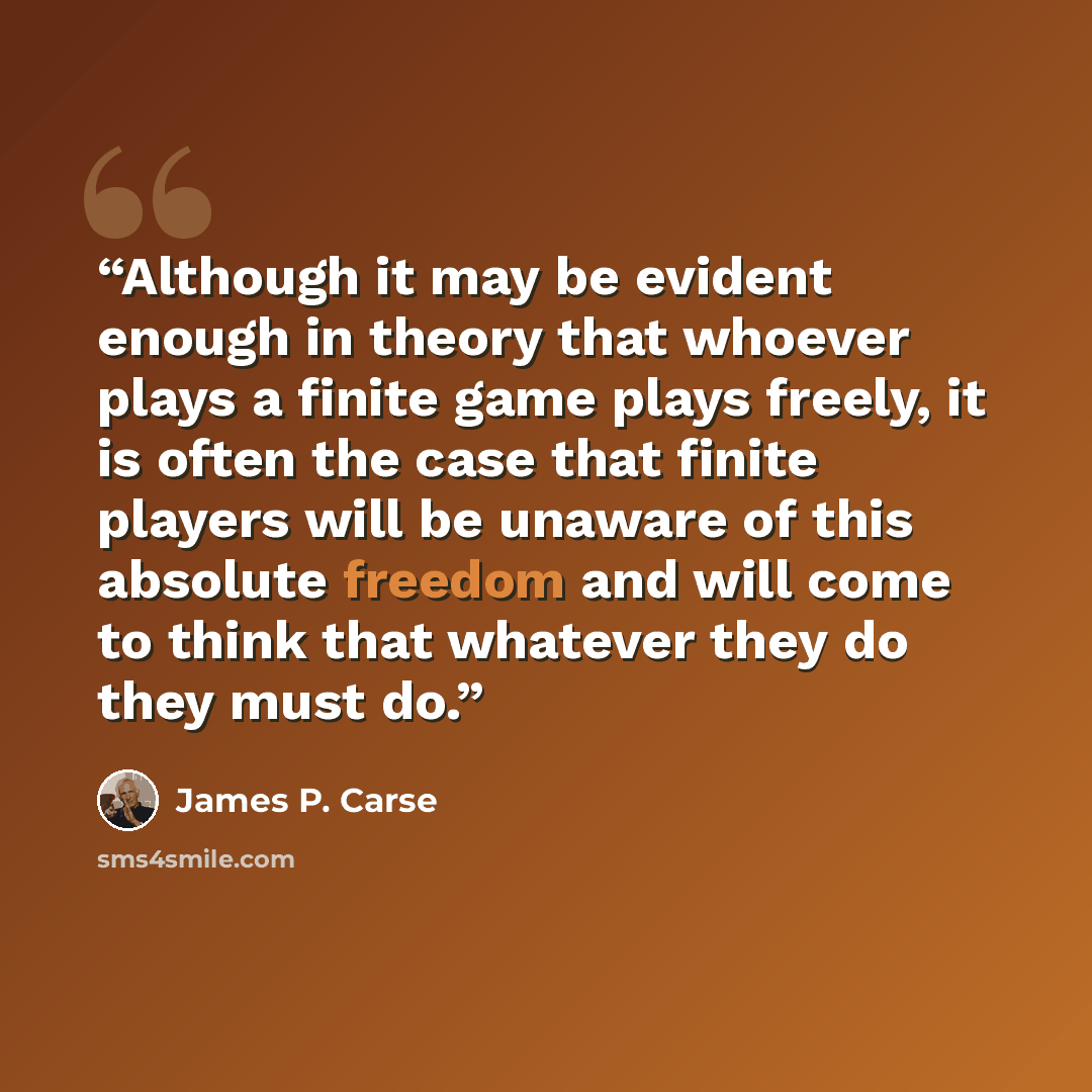 “Although it may be evident enough in theory that whoever plays a finite game plays freely, it is often the case that finite players will be unaware of this absolute freedom and will come to think that whatever they do they must do.” quote by James P. Carse