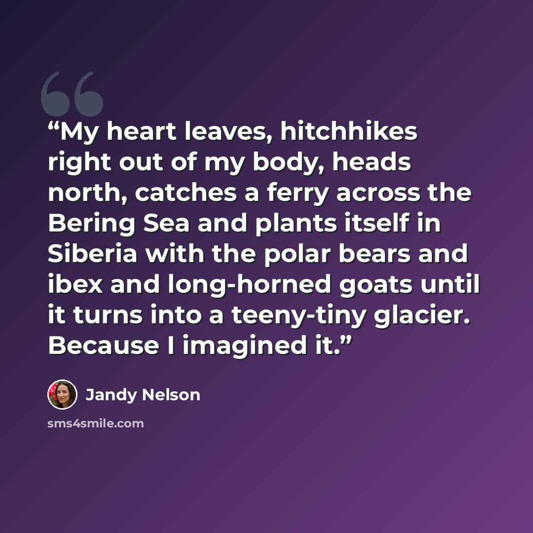 “My heart leaves, hitchhikes right out of my body, heads north, catches a ferry across the Bering Sea and plants itself in Siberia with the polar bears and ibex and long-horned goats until it turns into a teeny-tiny glacier. Because I imagined it.” quote by Jandy Nelson