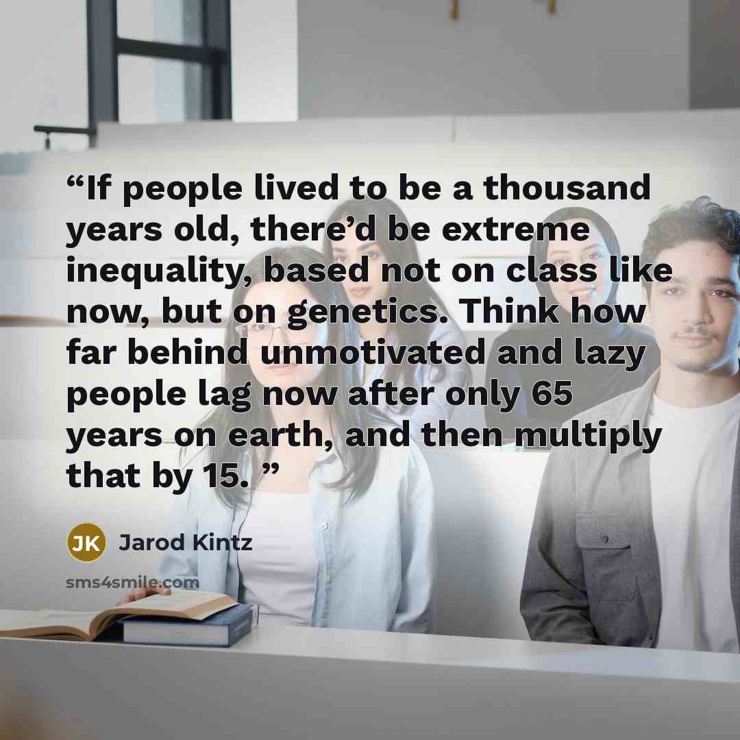 “If people lived to be a thousand years old, there’d be extreme inequality, based not on class like now, but on genetics. Think how far behind unmotivated and lazy people lag now after only 65 years on earth, and then multiply that by 15.” quote by Jarod Kintz