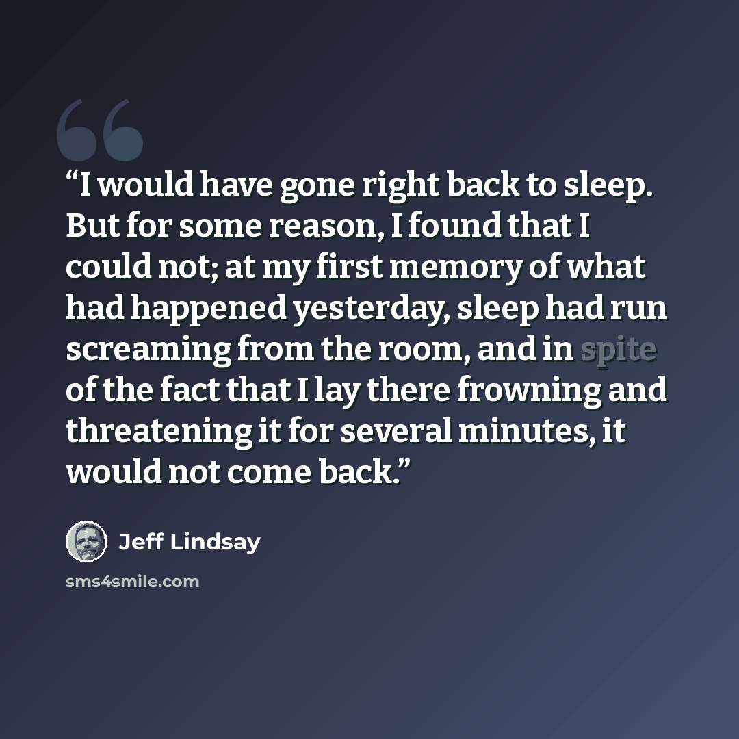 “I would have gone right back to sleep. But for some reason, I found that I could not; at my first memory of what had happened yesterday, sleep had run screaming from the room, and in spite of the fact that I lay there frowning and threatening it for several minutes, it would not come back.” quote by Jeff Lindsay