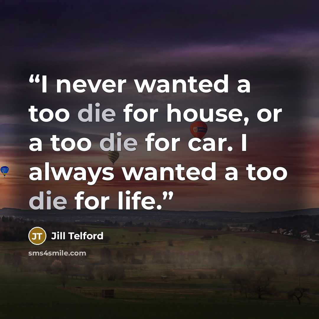 “I never wanted a too die for house, or a too die for car. I always wanted a too die for life.” quote by Jill Telford