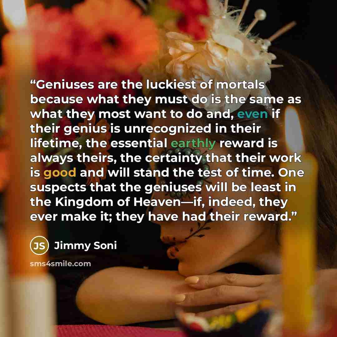 “Geniuses are the luckiest of mortals because what they must do is the same as what they most want to do and, even if their genius is unrecognized in their lifetime, the essential earthly reward is always theirs, the certainty that their work is good and will stand the test of time. One suspects…” quote by Jimmy Soni