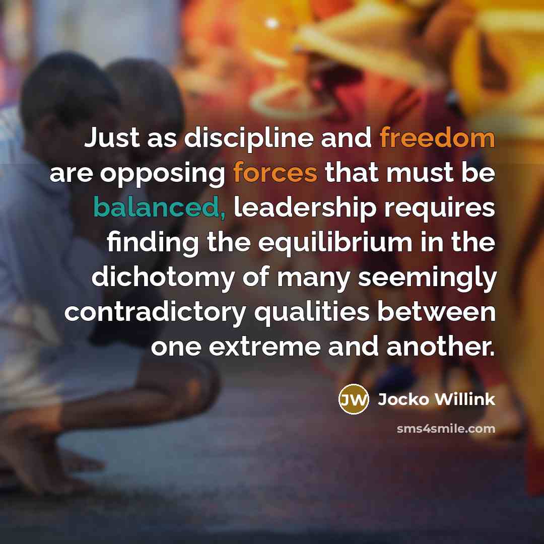 “Just as discipline and freedom are opposing forces that must be balanced, leadership requires finding the equilibrium in the dichotomy of many seemingly contradictory qualities between one extreme and another.” quote by Jocko Willink
