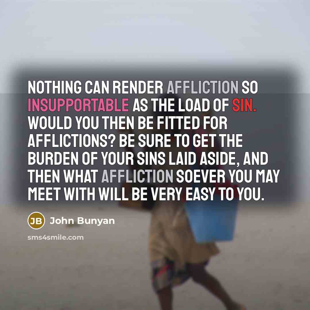 “Nothing can render affliction so insupportable as the load of sin. Would you then be fitted for afflictions? Be sure to get the burden of your sins laid aside, and then what affliction soever you may meet with will be very easy to you.” quote by John Bunyan