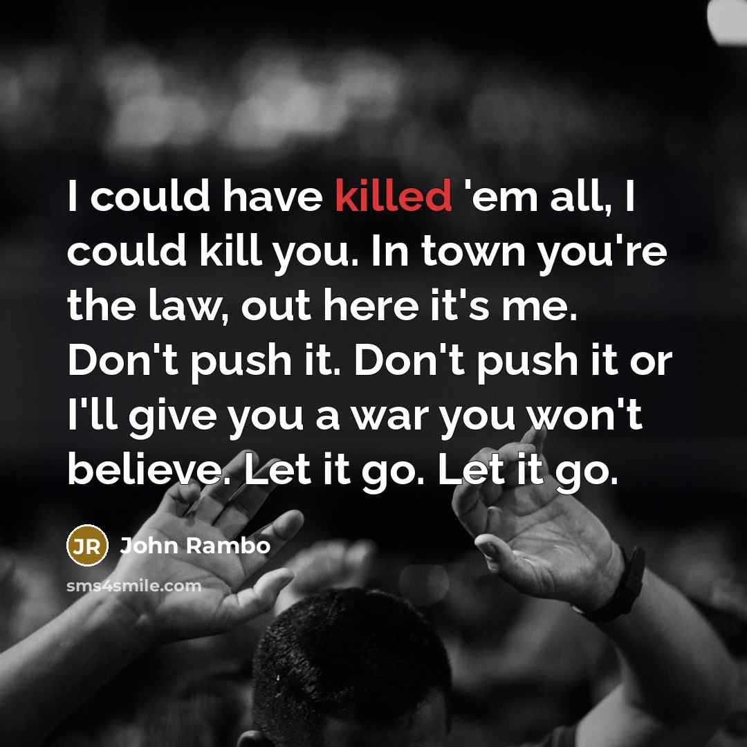 “I could have killed 'em all, I could kill you. In town you're the law, out here it's me. Don't push it. Don't push it or I'll give you a war you won't believe. Let it go. Let it go.” quote by John Rambo
