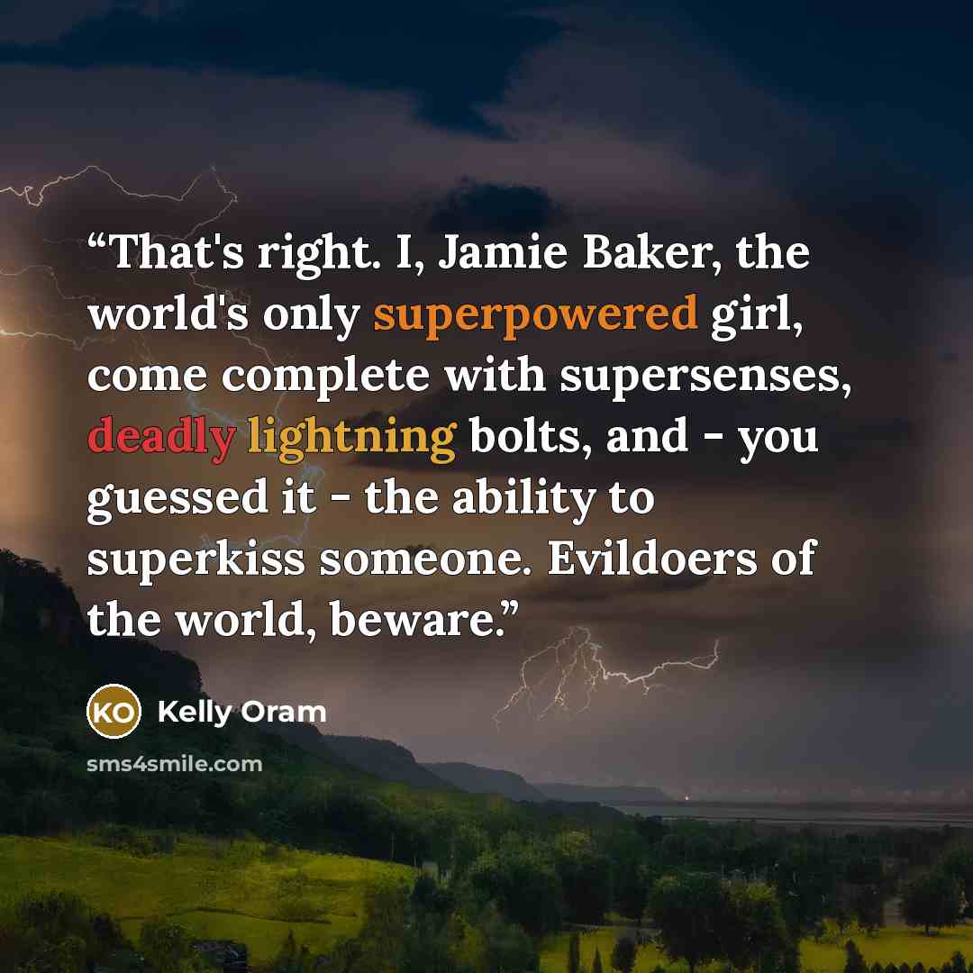 “That's right. I, Jamie Baker, the world's only superpowered girl, come complete with supersenses, deadly lightning bolts, and - you guessed it - the ability to superkiss someone. Evildoers of the world, beware.” quote by Kelly Oram