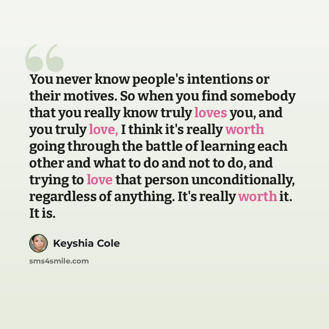 “You never know people's intentions or their motives. So when you find somebody that you really know truly loves you, and you truly love, I think it's really worth going through the battle of learning each other and what to do and not to do, and trying to love that person unconditionally…” quote by Keyshia Cole