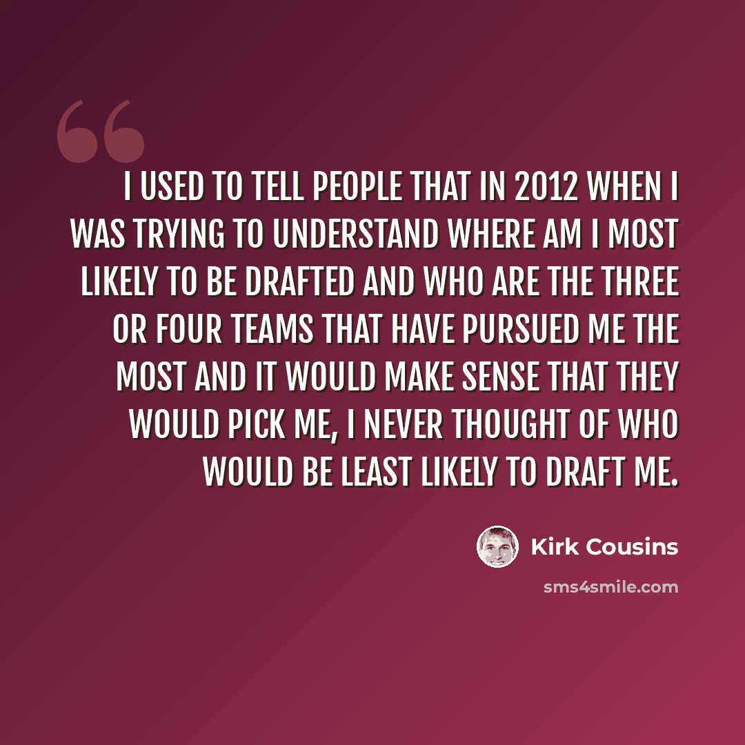 “I used to tell people that in 2012 when I was trying to understand where am I most likely to be drafted and who are the three or four teams that have pursued me the most and it would make sense that they would pick me, I never thought of who would be least likely to draft me.” quote by Kirk Cousins
