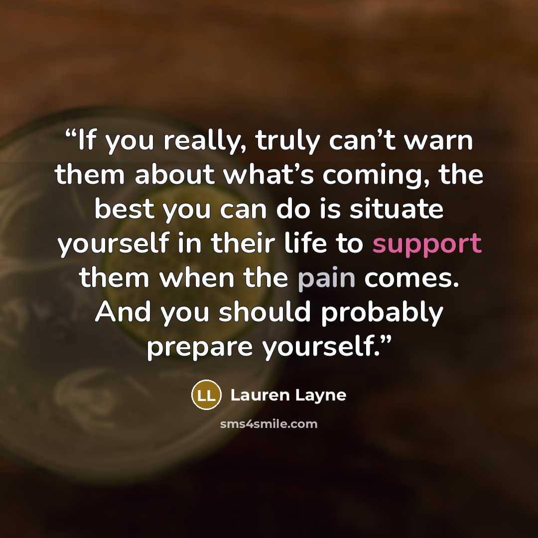 “If you really, truly can’t warn them about what’s coming, the best you can do is situate yourself in their life to support them when the pain comes. And you should probably prepare yourself.” quote by Lauren Layne