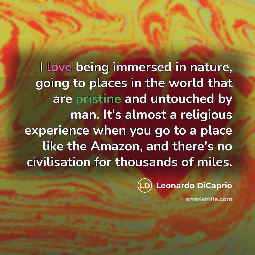 “I love being immersed in nature, going to places in the world that are pristine and untouched by man. It's almost a religious experience when you go to a place like the Amazon, and there's no civilisation for thousands of miles.” quote by Leonardo DiCaprio