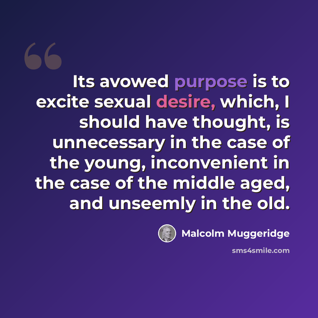 “Its avowed purpose is to excite sexual desire, which, I should have thought, is unnecessary in the case of the young, inconvenient in the case of the middle aged, and unseemly in the old.” quote by Malcolm Muggeridge