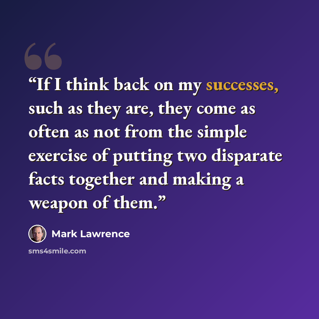 “If I think back on my successes, such as they are, they come as often as not from the simple exercise of putting two disparate facts together and making a weapon of them.” quote by Mark Lawrence