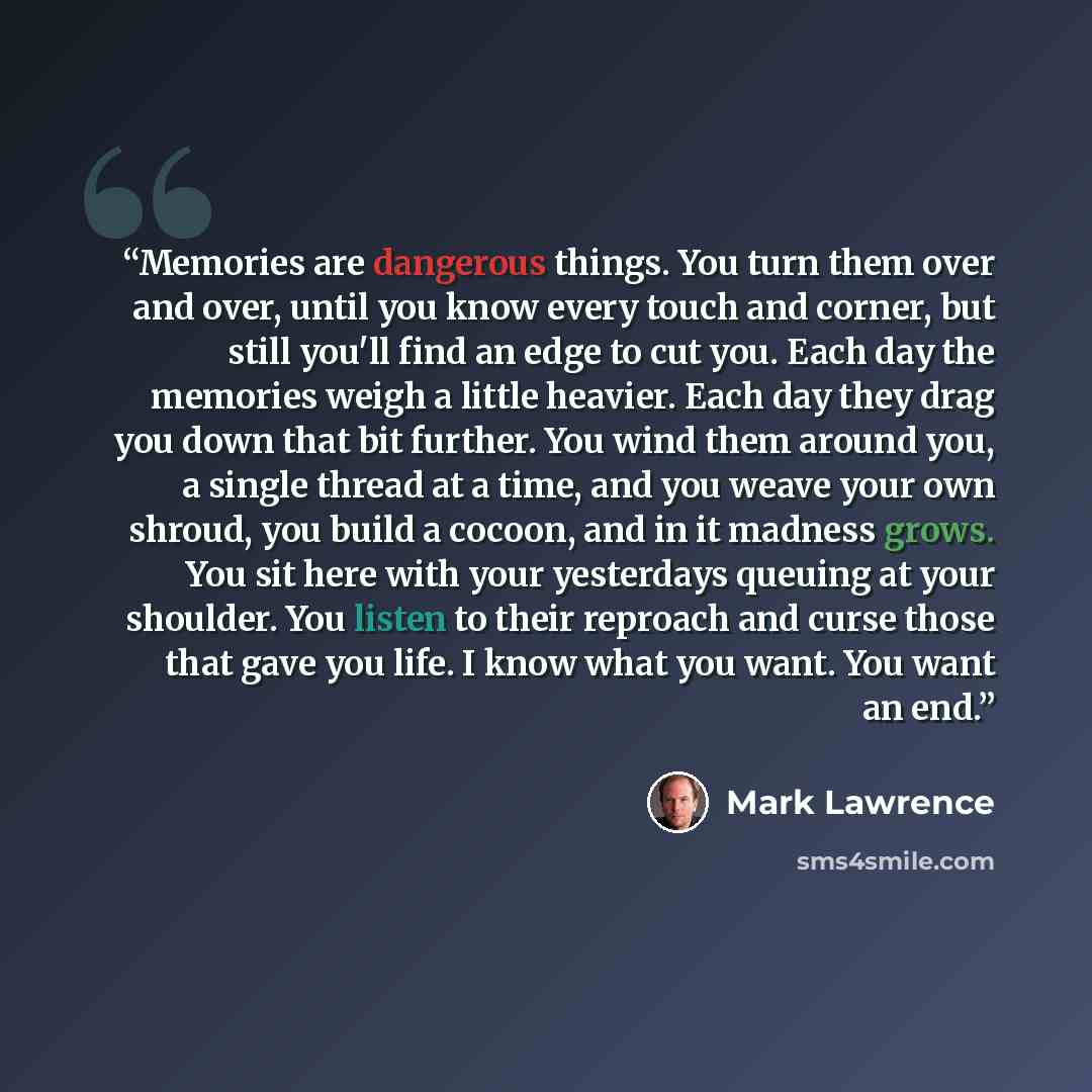 “Memories are dangerous things. You turn them over and over, until you know every touch and corner, but still you'll find an edge to cut you. Each day the memories weigh a little heavier. Each day they drag you down that bit further. You wind them around you, a single thread at a time, and you…” quote by Mark Lawrence