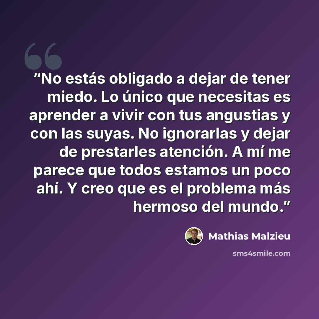 “No estás obligado a dejar de tener miedo. Lo único que necesitas es aprender a vivir con tus angustias y con las suyas. No ignorarlas y dejar de prestarles atención. A mí me parece que todos estamos un poco ahí. Y creo que es el problema más hermoso del mundo.” quote by Mathias Malzieu
