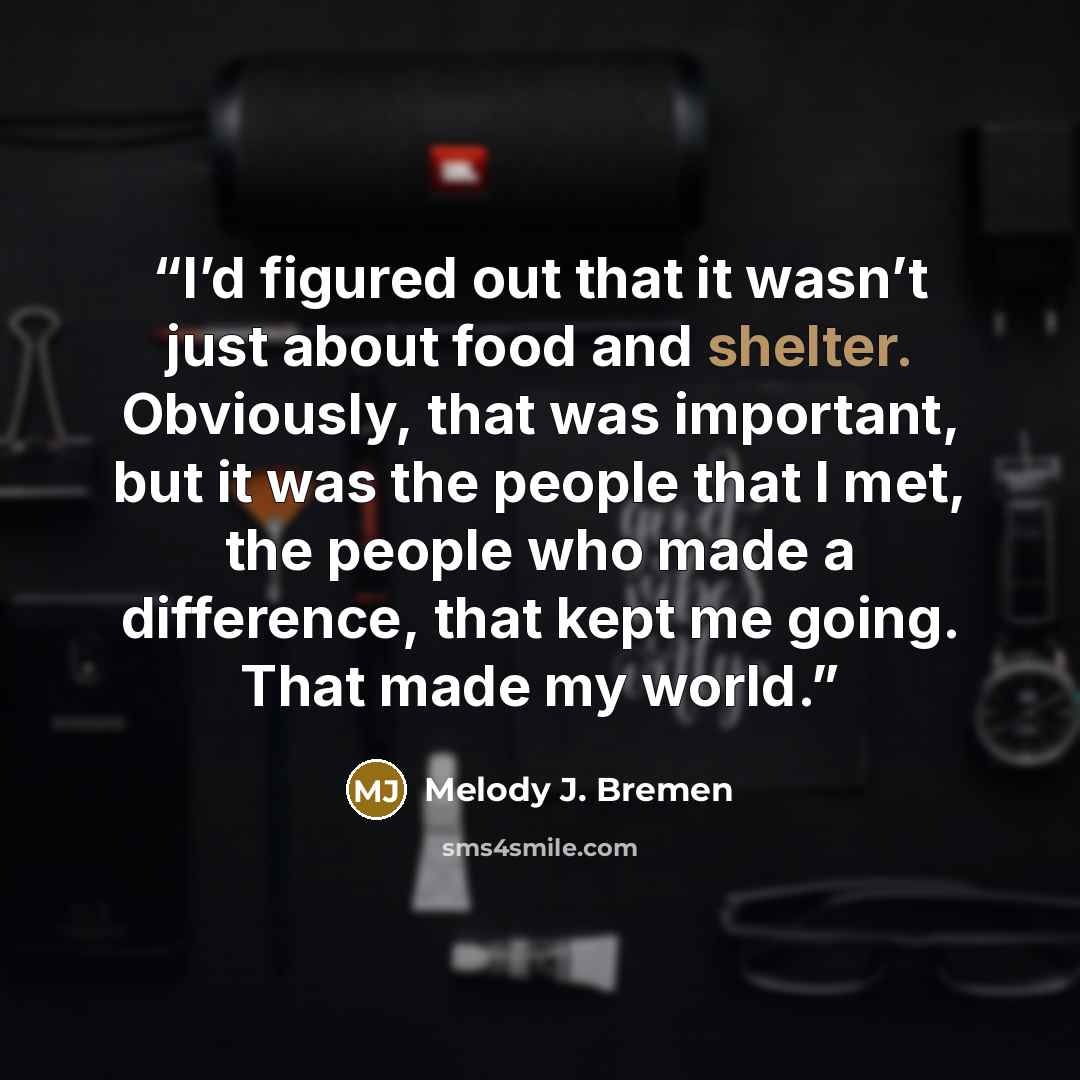 “I’d figured out that it wasn’t just about food and shelter. Obviously, that was important, but it was the people that I met, the people who made a difference, that kept me going. That made my world.” quote by Melody J. Bremen