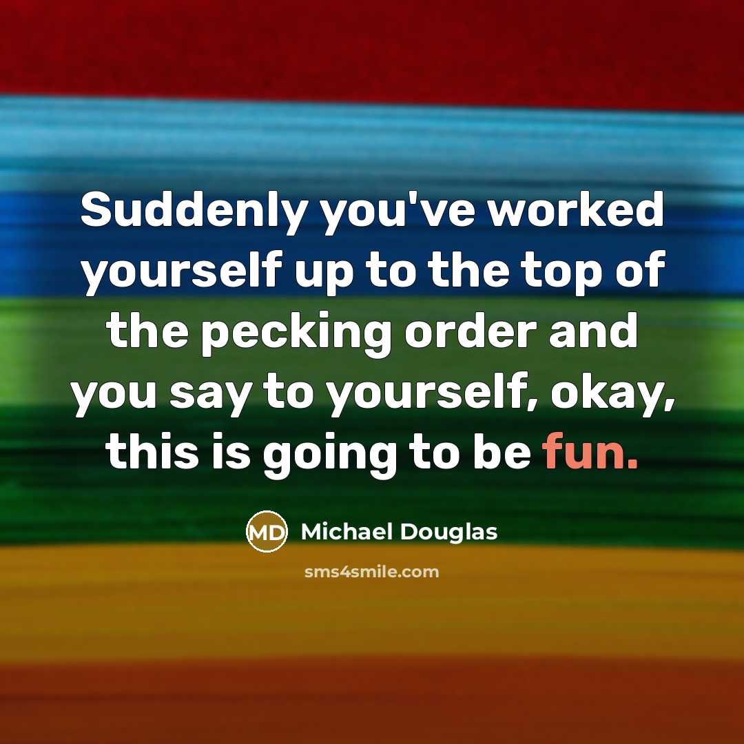 “Suddenly you've worked yourself up to the top of the pecking order and you say to yourself, okay, this is going to be fun.” quote by Michael Douglas