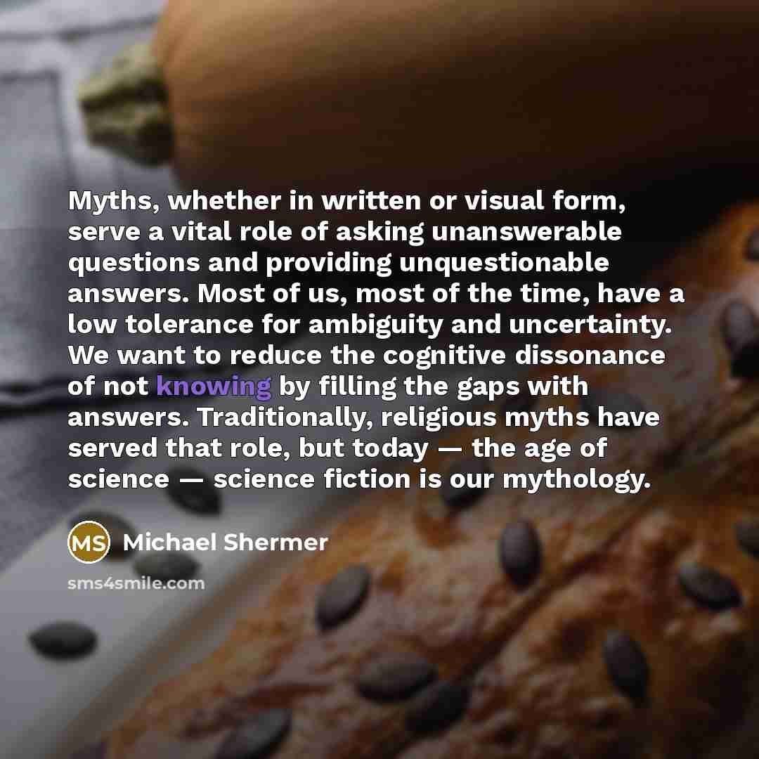 “Myths, whether in written or visual form, serve a vital role of asking unanswerable questions and providing unquestionable answers. Most of us, most of the time, have a low tolerance for ambiguity and uncertainty. We want to reduce the cognitive dissonance of not knowing by filling the gaps with…” quote by Michael Shermer