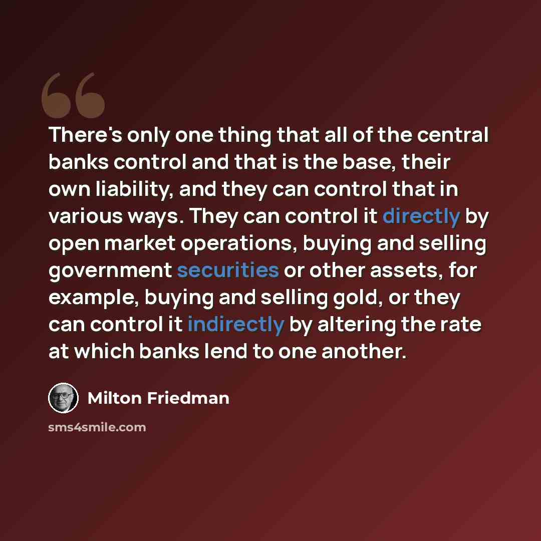 “There's only one thing that all of the central banks control and that is the base, their own liability, and they can control that in various ways. They can control it directly by open market operations, buying and selling government securities or other assets, for example, buying and selling gold…” quote by Milton Friedman