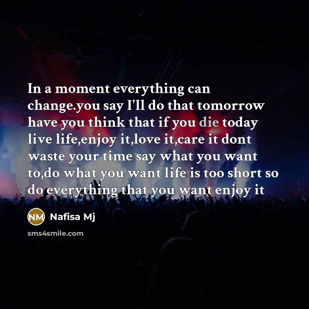 “In a moment everything can change.you say I'll do that tomorrow have you think that if you die today live life,enjoy it,love it,care it dont waste your time say what you want to,do what you want life is too short so do everything that you want enjoy it” quote by Nafisa Mj