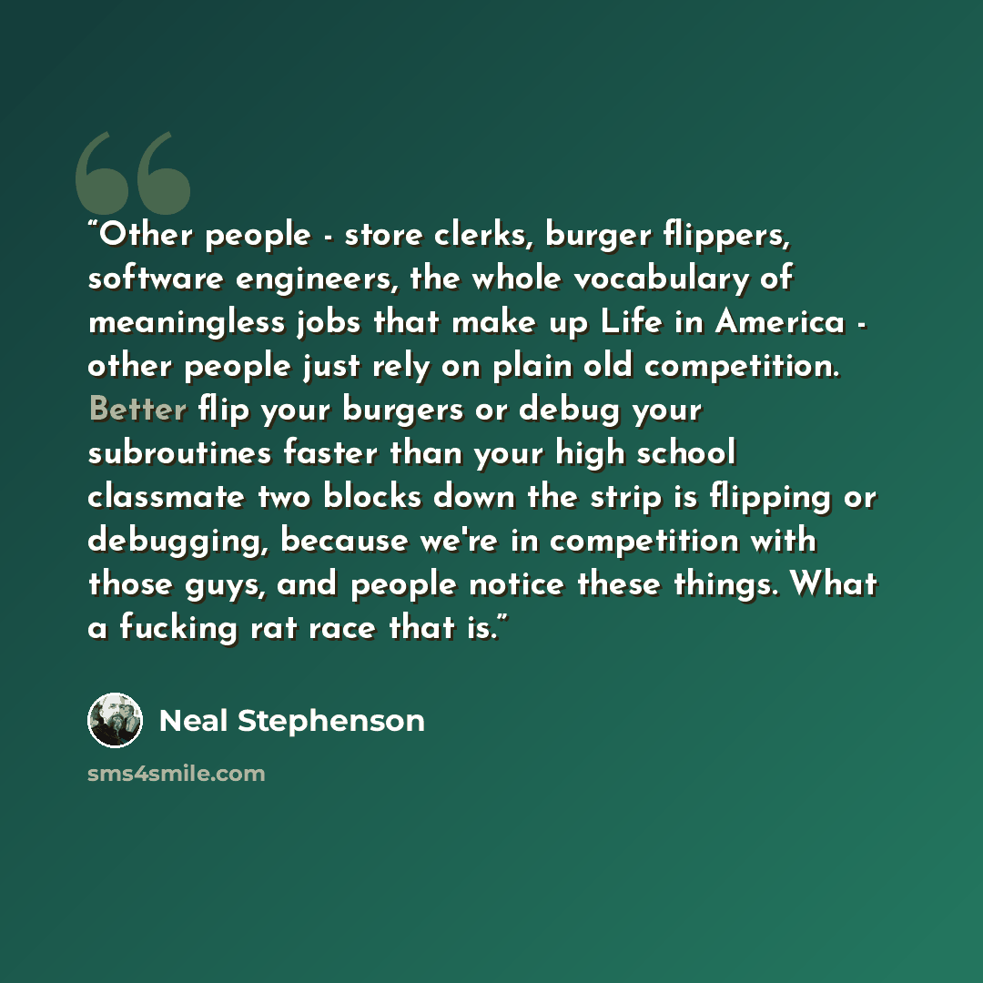 “Other people - store clerks, burger flippers, software engineers, the whole vocabulary of meaningless jobs that make up Life in America - other people just rely on plain old competition. Better flip your burgers or debug your subroutines faster than your high school classmate two blocks down the…” quote by Neal Stephenson