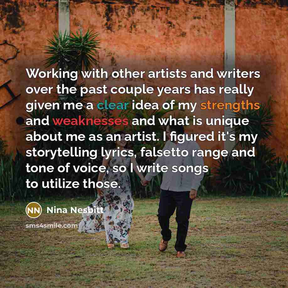 “Working with other artists and writers over the past couple years has really given me a clear idea of my strengths and weaknesses and what is unique about me as an artist. I figured it's my storytelling lyrics, falsetto range and tone of voice, so I write songs to utilize those.” quote by Nina Nesbitt