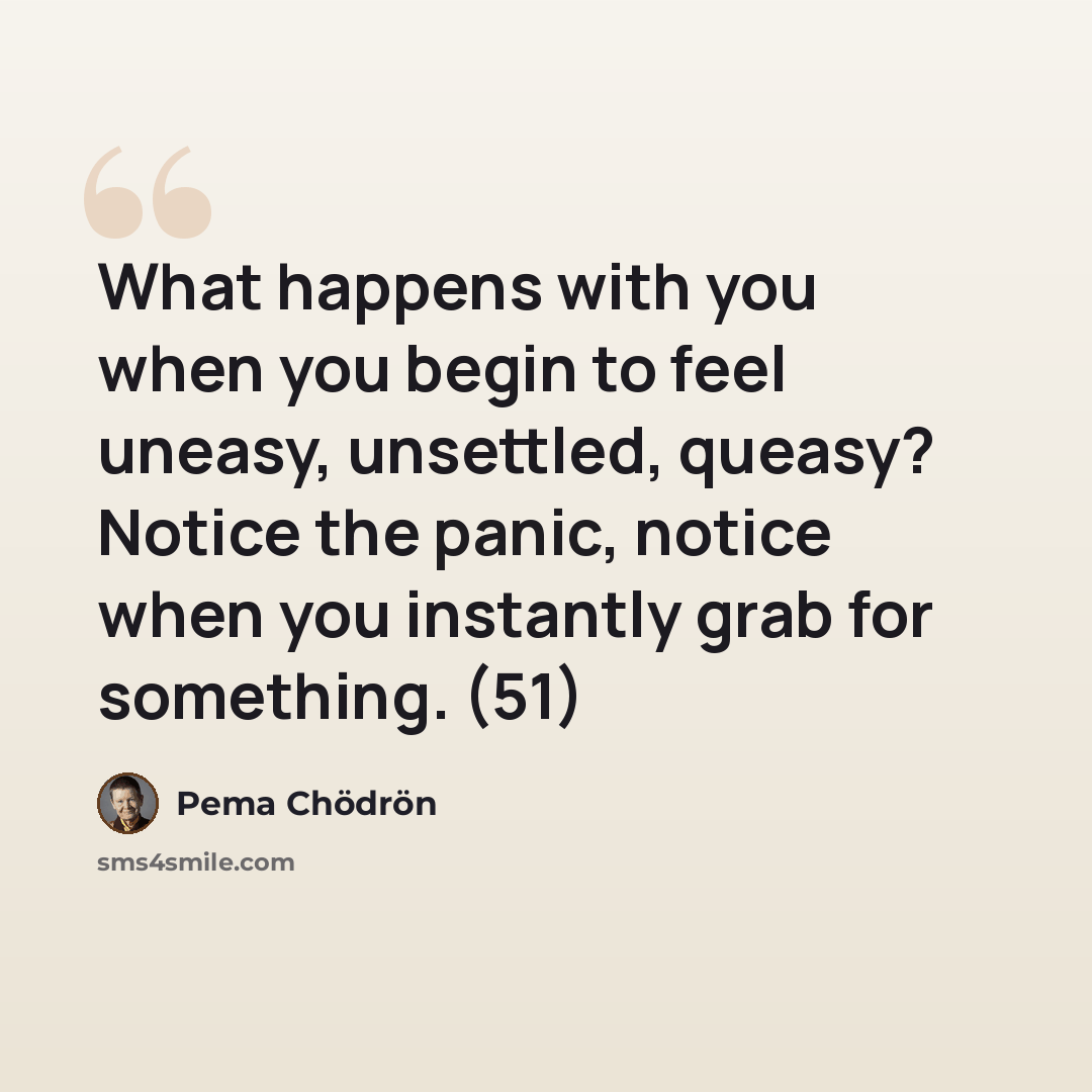 “What happens with you when you begin to feel uneasy, unsettled, queasy? Notice the panic, notice when you instantly grab for something. (51)” quote by Pema Chodron