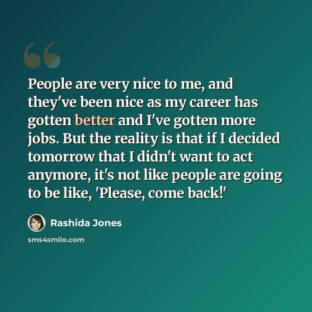 “People are very nice to me, and they've been nice as my career has gotten better and I've gotten more jobs. But the reality is that if I decided tomorrow that I didn't want to act anymore, it's not like people are going to be like, 'Please, come back!'” quote by Rashida Jones