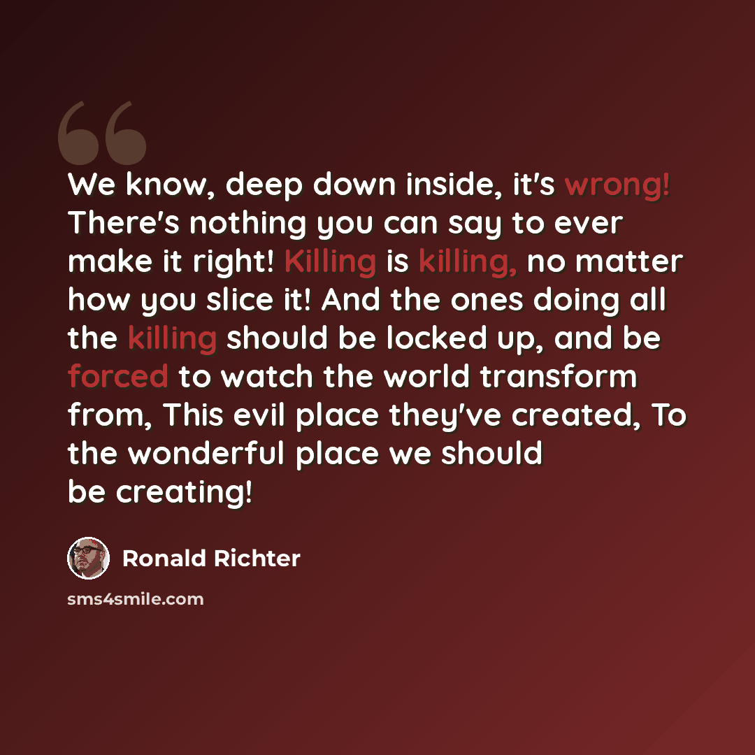 “We know, deep down inside, it's wrong! There's nothing you can say to ever make it right! Killing is killing, no matter how you slice it! And the ones doing all the killing should be locked up, and be forced to watch the world transform from, This evil place they've created, To the wonderful place…” quote by Ronald Richter
