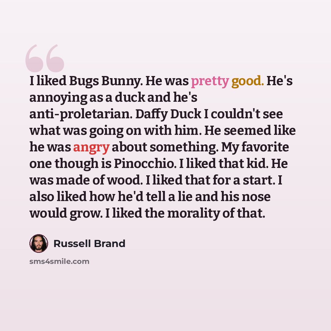 “I liked Bugs Bunny. He was pretty good. He's annoying as a duck and he's anti-proletarian. Daffy Duck I couldn't see what was going on with him. He seemed like he was angry about something. My favorite one though is Pinocchio. I liked that kid. He was made of wood. I liked that for a start. I also…” quote by Russell Brand