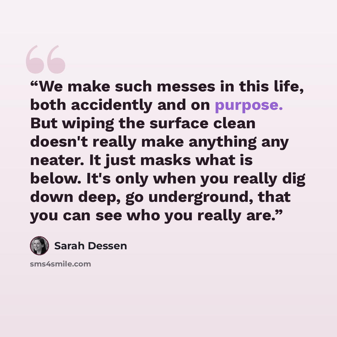 “We make such messes in this life, both accidently and on purpose. But wiping the surface clean doesn't really make anything any neater. It just masks what is below. It's only when you really dig down deep, go underground, that you can see who you really are.” quote by Sarah Dessen