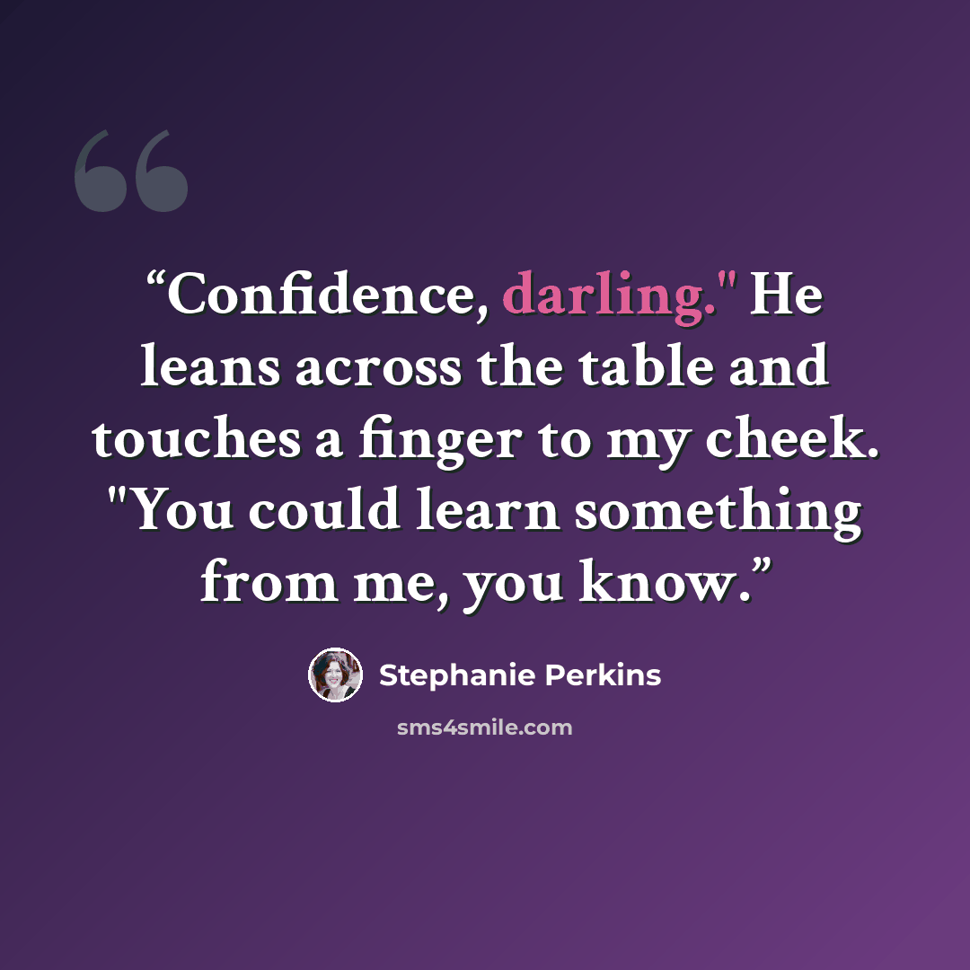 “Confidence, darling." He leans across the table and touches a finger to my cheek. "You could learn something from me, you know.” quote by Stephanie Perkins