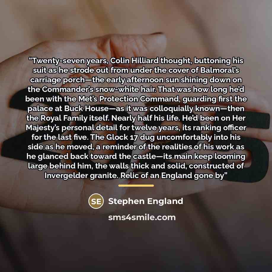 “Twenty-seven years, Colin Hilliard thought, buttoning his suit as he strode out from under the cover of Balmoral’s carriage porch—the early afternoon sun shining down on the Commander’s snow-white hair. That was how long he’d been with the Met’s Protection Command, guarding first the palace at…” quote by Stephen England