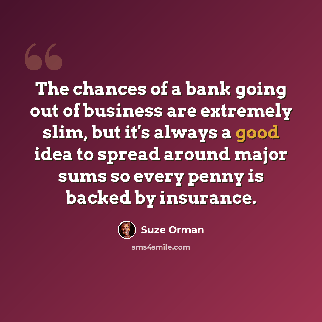 “The chances of a bank going out of business are extremely slim, but it's always a good idea to spread around major sums so every penny is backed by insurance.” quote by Suze Orman
