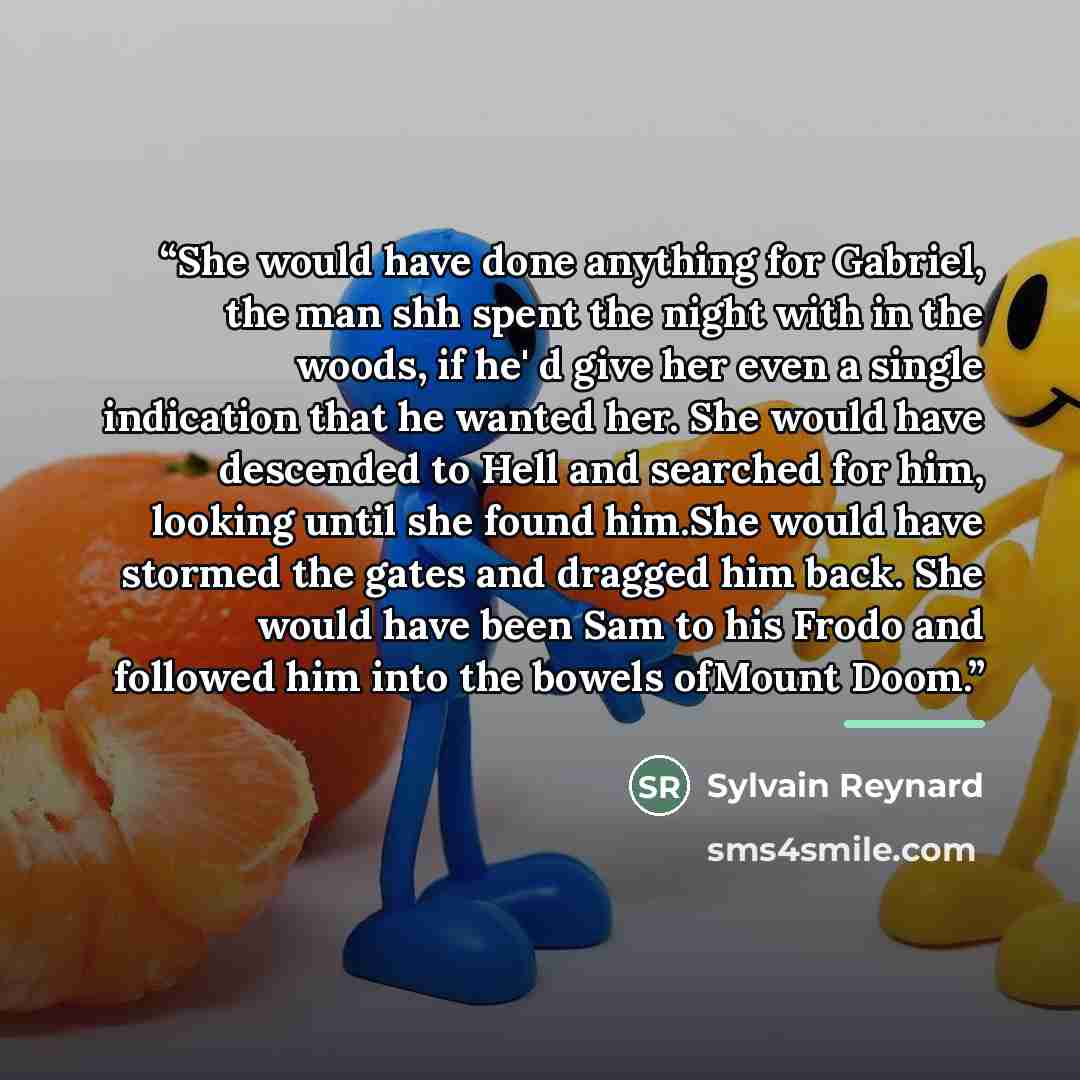 “She would have done anything for Gabriel, the man shh spent the night with in the woods, if he' d give her even a single indication that he wanted her. She would have descended to Hell and searched for him, looking until she found him.She would have stormed the gates and dragged him back. She…” quote by Sylvain Reynard