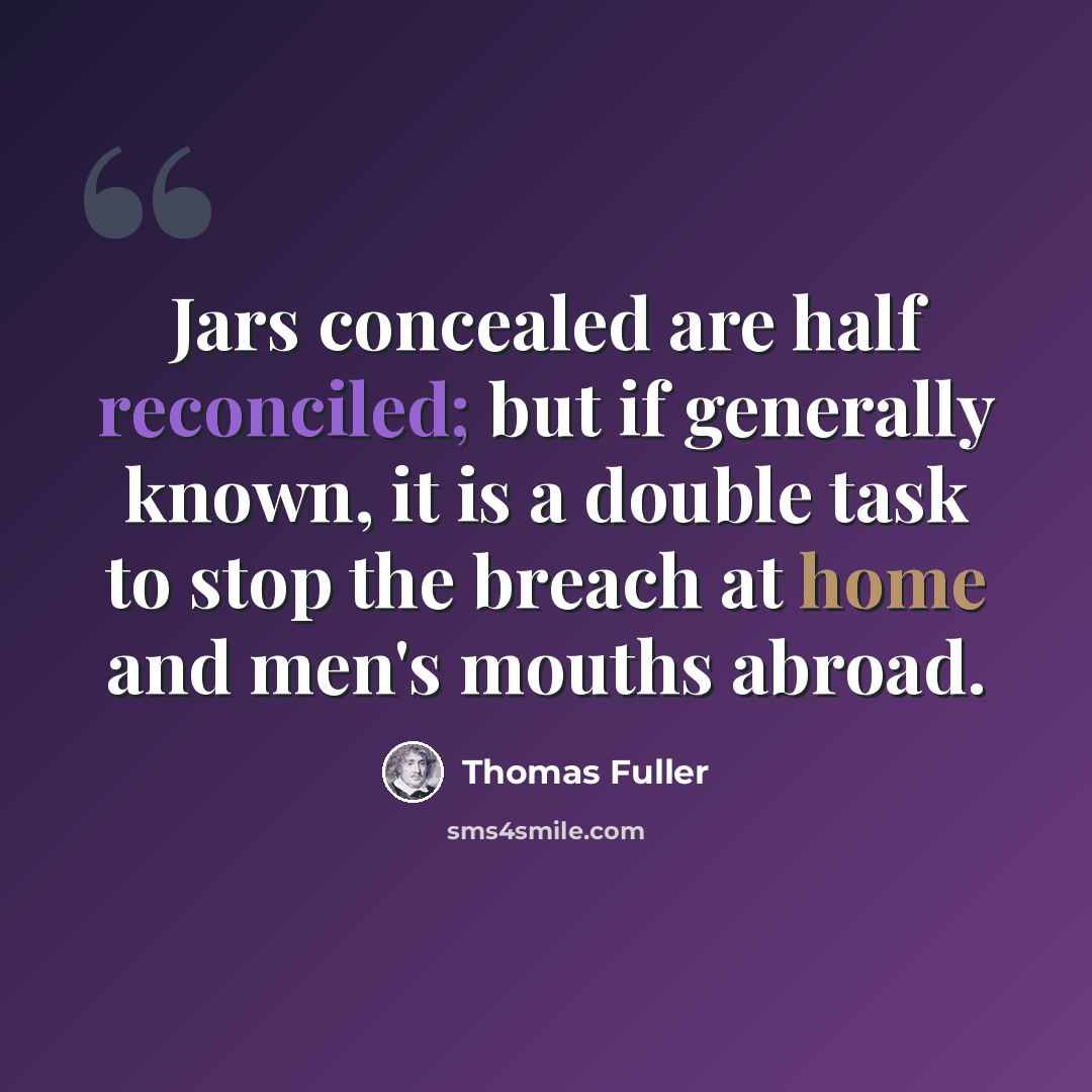 “Jars concealed are half reconciled; but if generally known, it is a double task to stop the breach at home and men's mouths abroad.” quote by Thomas Fuller