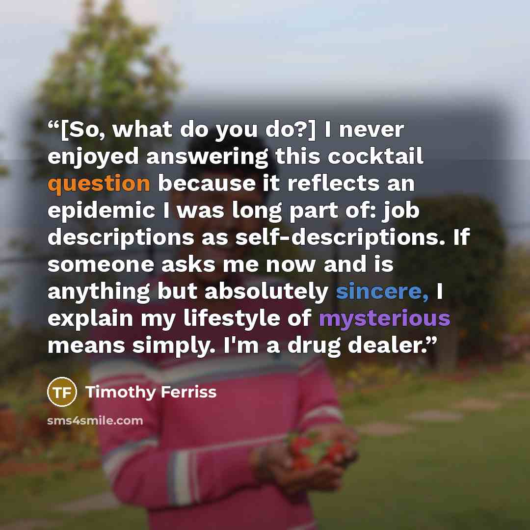 “[So, what do you do?] I never enjoyed answering this cocktail question because it reflects an epidemic I was long part of: job descriptions as self-descriptions. If someone asks me now and is anything but absolutely sincere, I explain my lifestyle of mysterious means simply. I'm a drug dealer.” quote by Timothy Ferriss