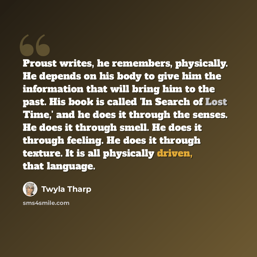 “Proust writes, he remembers, physically. He depends on his body to give him the information that will bring him to the past. His book is called 'In Search of Lost Time,' and he does it through the senses. He does it through smell. He does it through feeling. He does it through texture. It is all…” quote by Twyla Tharp