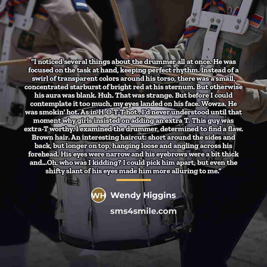 “I noticed several things about the drummer all at once. He was focused on the task at hand, keeping perfect rhythm. Instead of a swirl of transparent colors around his torso, there was a small, concentrated starburst of bright red at his sternum. But otherwise his aura was blank. Huh. That was…” quote by Wendy Higgins