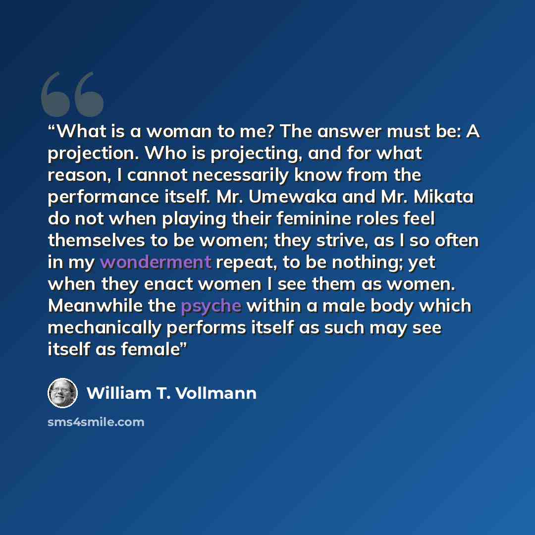 “What is a woman to me? The answer must be: A projection. Who is projecting, and for what reason, I cannot necessarily know from the performance itself. Mr. Umewaka and Mr. Mikata do not when playing their feminine roles feel themselves to be women; they strive, as I so often in my wonderment…” quote by William T. Vollmann