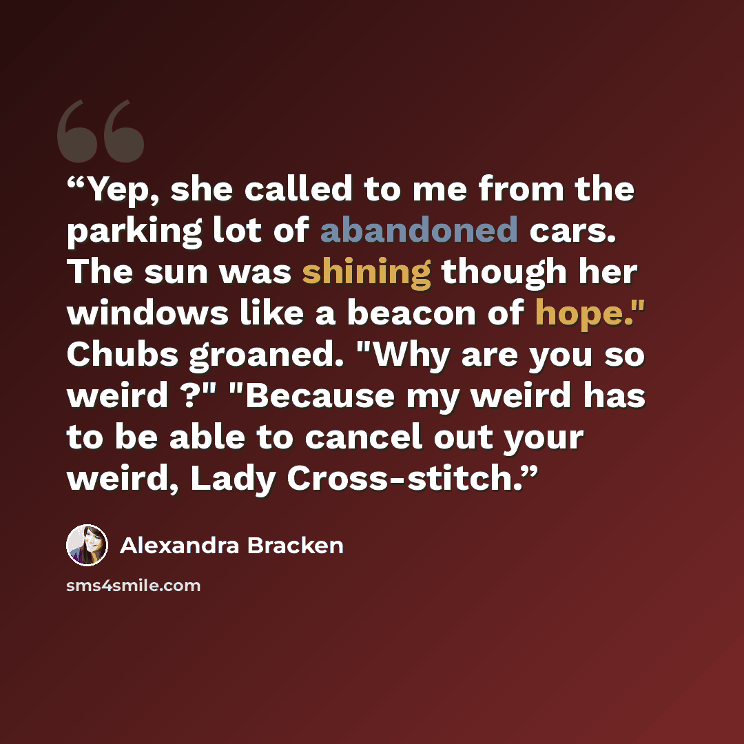 “Yep, she called to me from the parking lot of abandoned cars. The sun was shining though her windows like a beacon of hope." Chubs groaned. "Why are you so weird ?" "Because my weird has to be able to cancel out your weird, Lady Cross-stitch.” quote by Alexandra Bracken