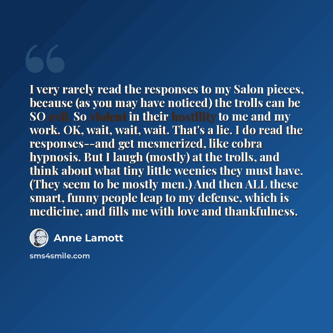 “I very rarely read the responses to my Salon pieces, because (as you may have noticed) the trolls can be SO evil. So violent in their hostility to me and my work. OK, wait, wait, wait. That's a lie. I do read the responses--and get mesmerized, like cobra hypnosis. But I laugh (mostly) at the…” quote by Anne Lamott